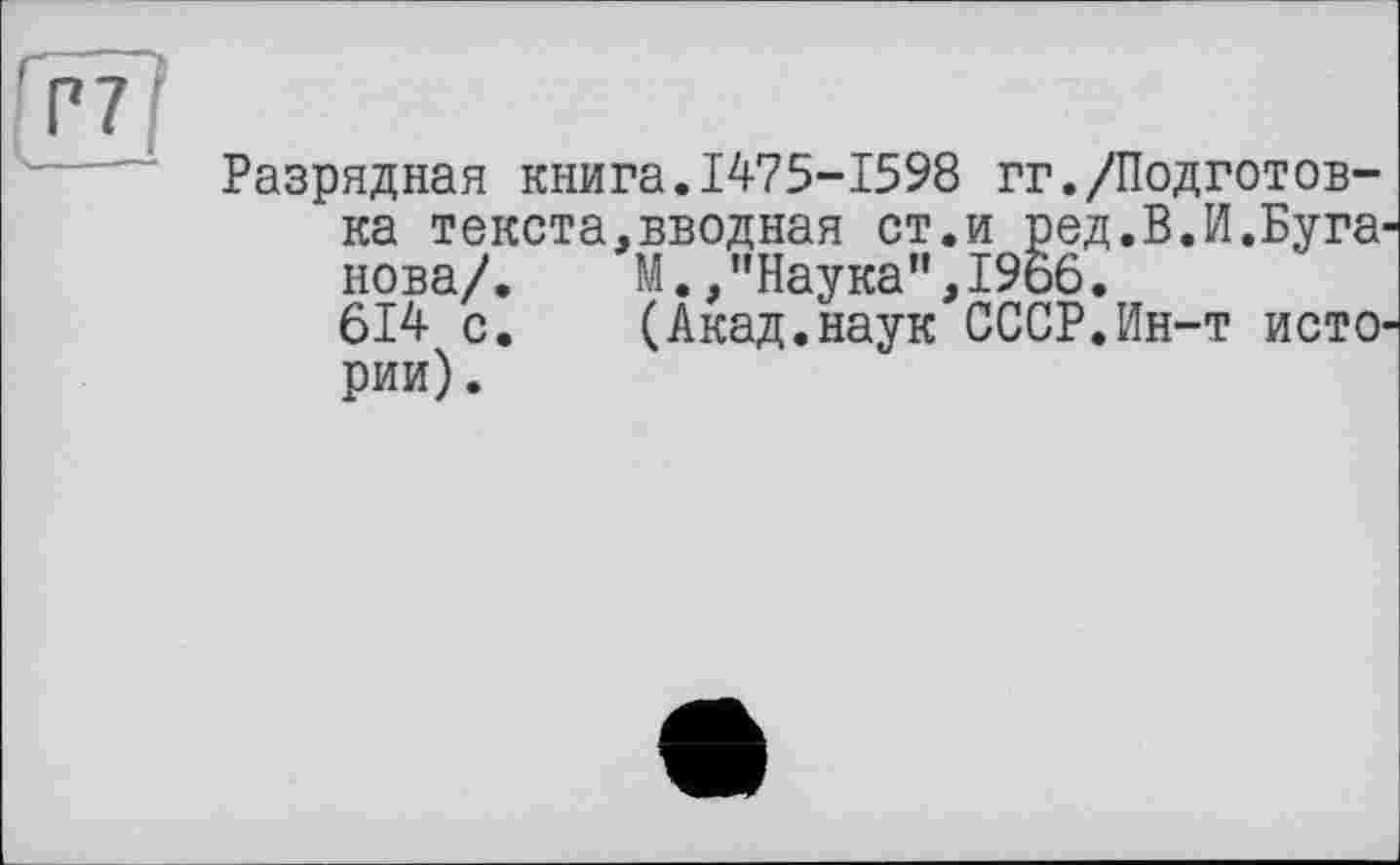 ﻿Разрядная книга.1475-1598 гг./Подготовка текста,вводная ст.и ред.В.И.Буга нова/.	М.,"Наука”,1966.
614 с.	(Акад.наук СССР.Ин-т исто
рии).